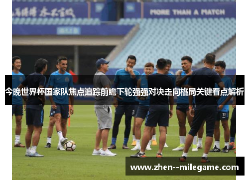 今晚世界杯国家队焦点追踪前瞻下轮强强对决走向格局关键看点解析