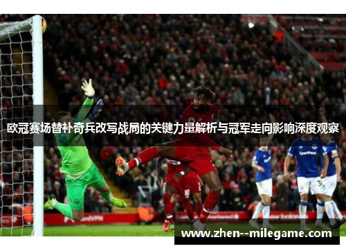 欧冠赛场替补奇兵改写战局的关键力量解析与冠军走向影响深度观察