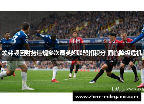 埃弗顿因财务违规多次遭英超联盟扣积分 面临降级危机 埃弗顿因财务违规多次遭英超联盟扣积分 面临降级危机